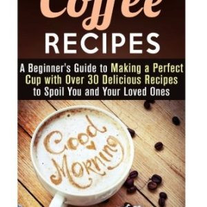 Coffee Recipes: A Beginner's Guide to Making a Perfect Cup with Over 30 Delicious Recipes